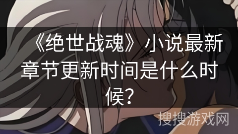 《绝世战魂》小说最新章节更新时间是什么时候? 《绝世战魂》小说最新章节更新时间是什么时候?