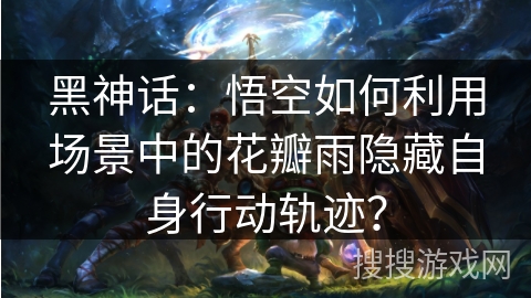 黑神话：悟空如何利用场景中的花瓣雨隐藏自身行动轨迹？