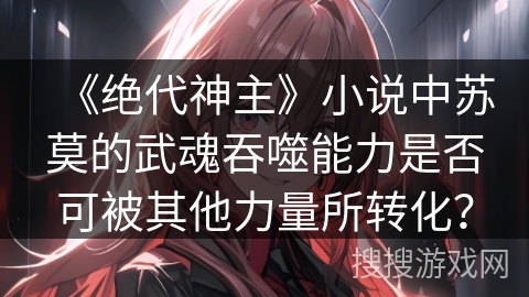 《绝代神主》小说中苏莫的武魂吞噬能力是否可被其他力量所转化? 《绝代神主》小说中苏莫的武魂吞噬能力是否可被其他力量所转化?