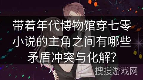 带着年代博物馆穿七零小说的主角之间有哪些矛盾冲突与化解？