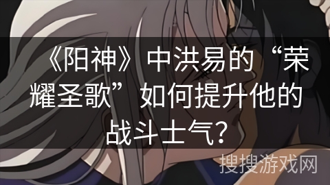 《阳神》中洪易的“荣耀圣歌”如何提升他的战斗士气？