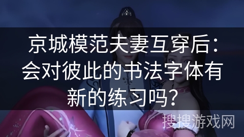 京城模范夫妻互穿后：会对彼此的书法字体有新的练习吗？