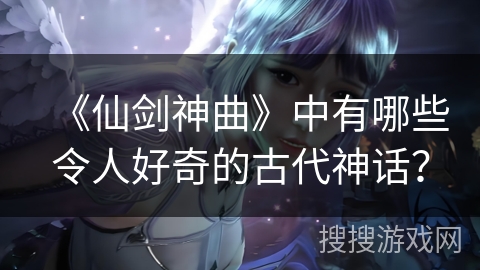 《仙剑神曲》中有哪些令人好奇的古代神话？