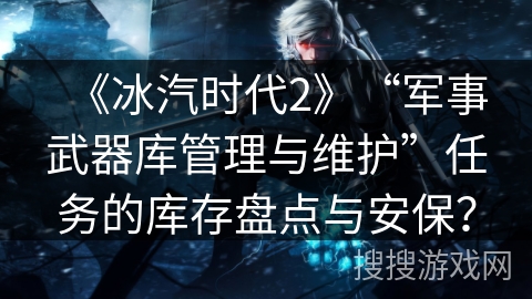 《冰汽时代2》“军事武器库管理与维护”任务的库存盘点与安保? 《冰汽时代2》“军事武器库管理与维护”任务的库存盘点与安保?