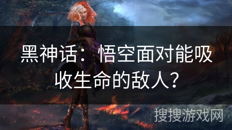 黑神话:悟空面对能吸收生命的敌人? 黑神话:悟空面对能吸收生命的敌人?