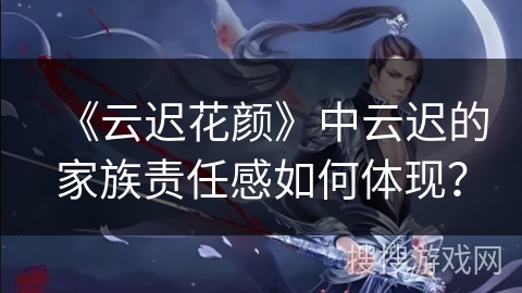 《云迟花颜》中云迟的家族责任感如何体现？