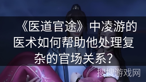 《医道官途》中凌游的医术如何帮助他处理复杂的官场关系？