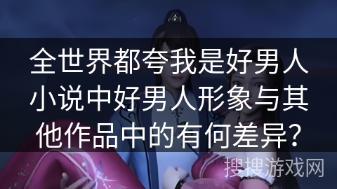 全世界都夸我是好男人小说中好男人形象与其他作品中的有何差异？