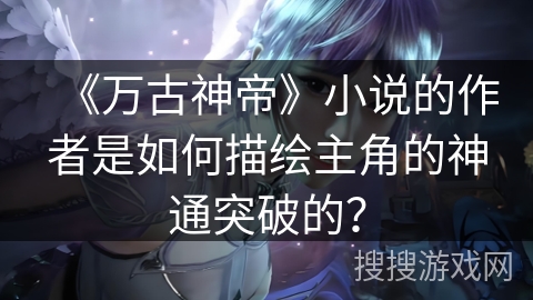 《万古神帝》小说的作者是如何描绘主角的神通突破的？