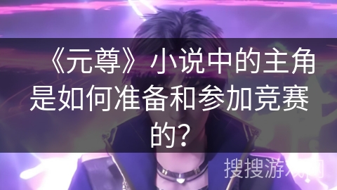 《元尊》小说中的主角是如何准备和参加竞赛的？