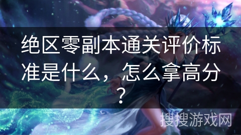 绝区零副本通关评价标准是什么，怎么拿高分？