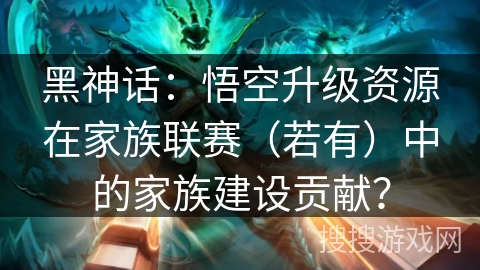 黑神话:悟空升级资源在家族联赛(若有)中的家族建设贡献? 黑神话:悟空升级资源在家族联赛(若有)中的家族建设贡献?