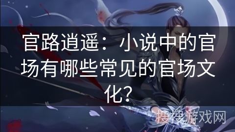 官路逍遥:小说中的官场有哪些常见的官场文化? 官路逍遥:小说中的官场有哪些常见的官场文化?