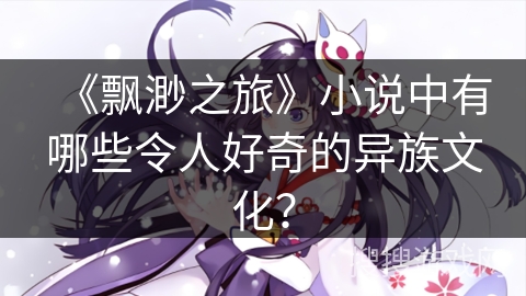 《飘渺之旅》小说中有哪些令人好奇的异族文化？