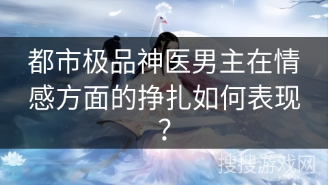 都市极品神医男主在情感方面的挣扎如何表现? 都市极品神医男主在情感方面的挣扎如何表现?
