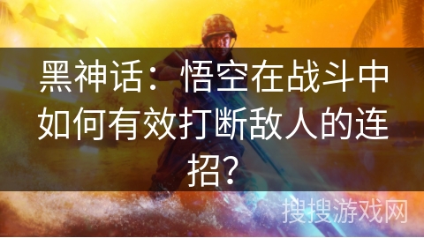 黑神话:悟空在战斗中如何有效打断敌人的连招? 黑神话:悟空在战斗中如何有效打断敌人的连招?
