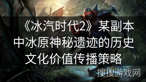 《冰汽时代2》某副本中冰原神秘遗迹的历史文化价值传播策略
