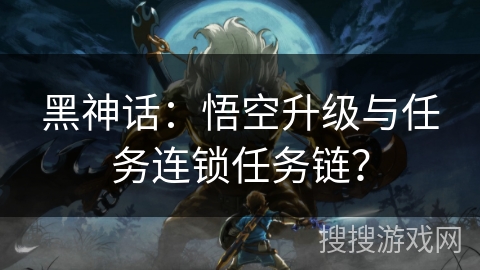 黑神话：悟空升级与任务连锁任务链？