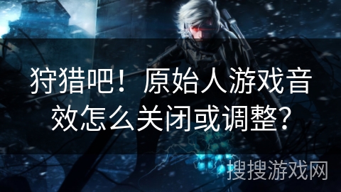 狩猎吧!原始人游戏音效怎么关闭或调整? 狩猎吧!原始人游戏音效怎么关闭或调整?