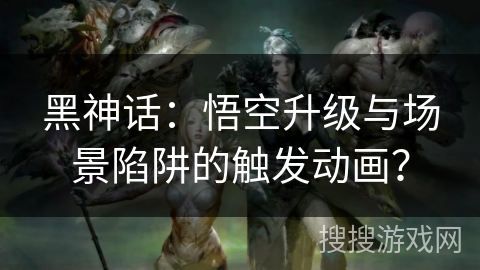 黑神话：悟空升级与场景陷阱的触发动画？