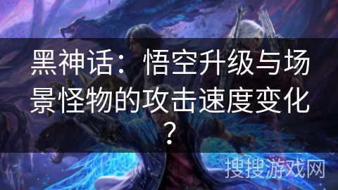 黑神话：悟空升级与场景怪物的攻击速度变化？