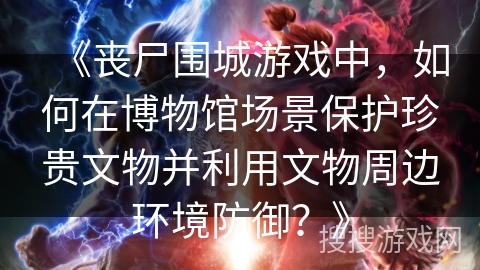 《丧尸围城游戏中，如何在博物馆场景保护珍贵文物并利用文物周边环境防御？》