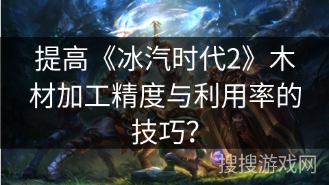 提高《冰汽时代2》木材加工精度与利用率的技巧？