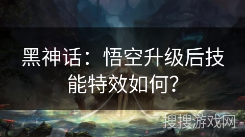 黑神话:悟空升级后技能特效如何? 黑神话:悟空升级后技能特效如何?