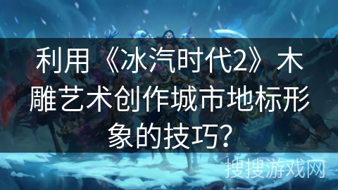 利用《冰汽时代2》木雕艺术创作城市地标形象的技巧？
