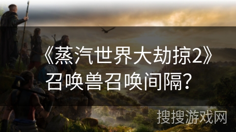 《蒸汽世界大劫掠2》召唤兽召唤间隔? 《蒸汽世界大劫掠2》召唤兽召唤间隔?