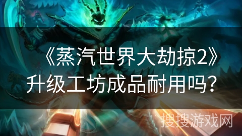 《蒸汽世界大劫掠2》升级工坊成品耐用吗? 《蒸汽世界大劫掠2》升级工坊成品耐用吗?