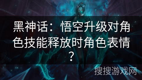 黑神话：悟空升级对角色技能释放时角色表情？