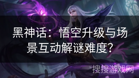 黑神话：悟空升级与场景互动解谜难度？