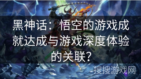 黑神话：悟空的游戏成就达成与游戏深度体验的关联？