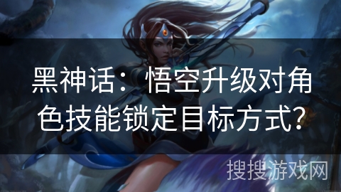 黑神话：悟空升级对角色技能锁定目标方式？