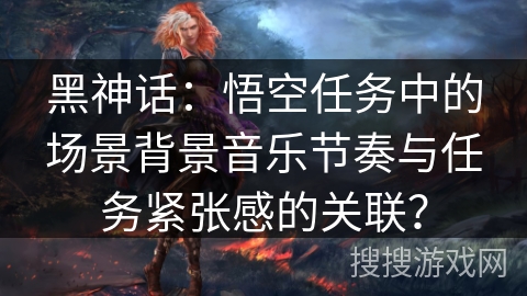 黑神话：悟空任务中的场景背景音乐节奏与任务紧张感的关联？