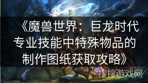 《魔兽世界：巨龙时代专业技能中特殊物品的制作图纸获取攻略》