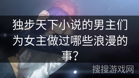 独步天下小说的男主们为女主做过哪些浪漫的事? 独步天下小说的男主们为女主做过哪些浪漫的事?