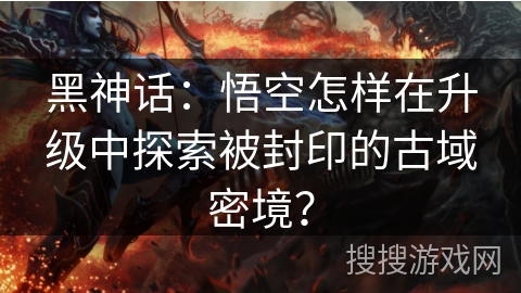黑神话：悟空怎样在升级中探索被封印的古域密境？