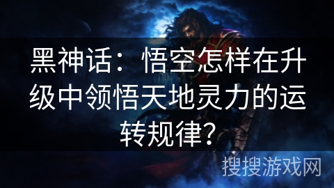 黑神话：悟空怎样在升级中领悟天地灵力的运转规律？
