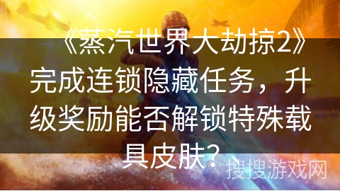 《蒸汽世界大劫掠2》完成连锁隐藏任务，升级奖励能否解锁特殊载具皮肤？