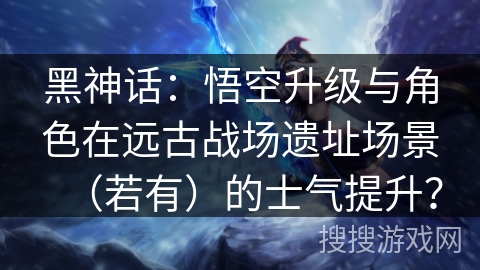 黑神话:悟空升级与角色在远古战场遗址场景(若有)的士气提升? 黑神话:悟空升级与角色在远古战场遗址场景(若有)的士气提升?