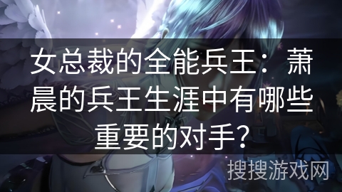 女总裁的全能兵王:萧晨的兵王生涯中有哪些重要的对手? 女总裁的全能兵王:萧晨的兵王生涯中有哪些重要的对手?