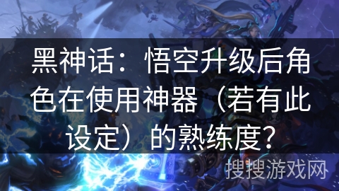 黑神话：悟空升级后角色在使用神器（若有此设定）的熟练度？