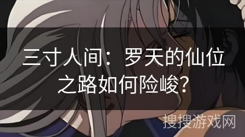 三寸人间：罗天的仙位之路如何险峻？