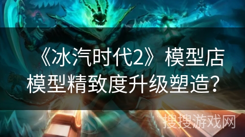 《冰汽时代2》模型店模型精致度升级塑造？
