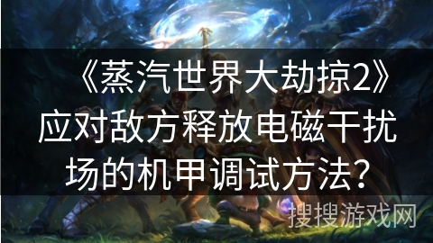 《蒸汽世界大劫掠2》应对敌方释放电磁干扰场的机甲调试方法？