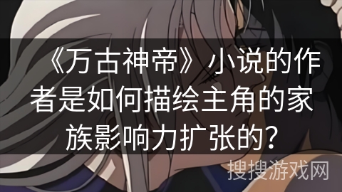 《万古神帝》小说的作者是如何描绘主角的家族影响力扩张的？