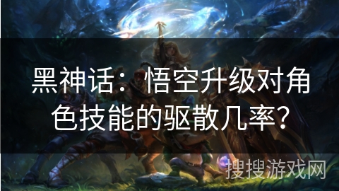 黑神话：悟空升级对角色技能的驱散几率？