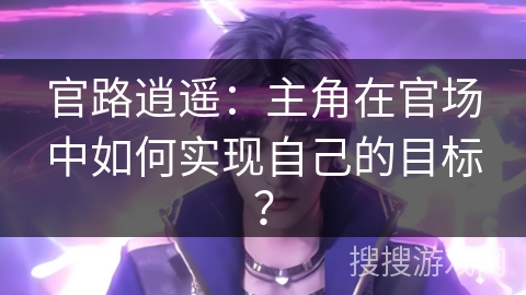官路逍遥:主角在官场中如何实现自己的目标? 官路逍遥:主角在官场中如何实现自己的目标?
